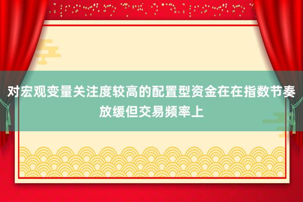 对宏观变量关注度较高的配置型资金在在指数节奏放缓但交易频率上