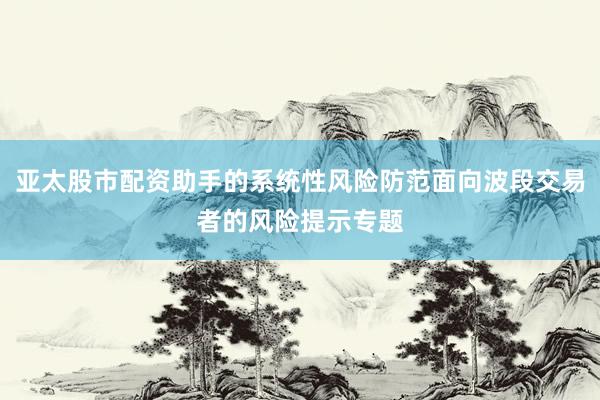亚太股市配资助手的系统性风险防范面向波段交易者的风险提示专题