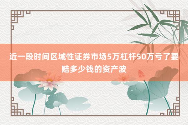 近一段时间区域性证券市场5万杠杆50万亏了要赔多少钱的资产波