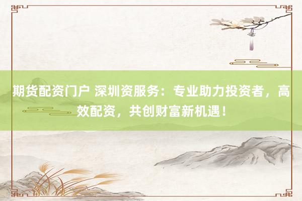 期货配资门户 深圳资服务：专业助力投资者，高效配资，共创财富新机遇！