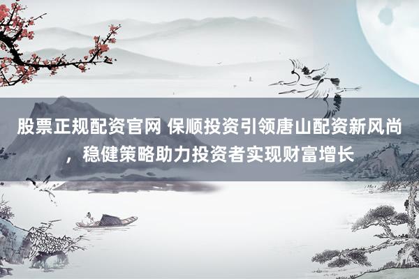 股票正规配资官网 保顺投资引领唐山配资新风尚，稳健策略助力投资者实现财富增长