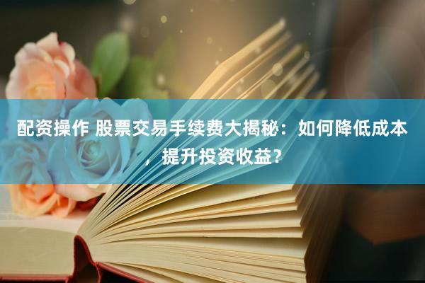 配资操作 股票交易手续费大揭秘：如何降低成本，提升投资收益？