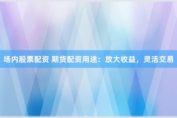 场内股票配资 期货配资用途：放大收益，灵活交易