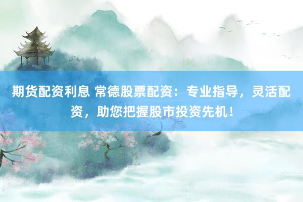 期货配资利息 常德股票配资：专业指导，灵活配资，助您把握股市投资先机！