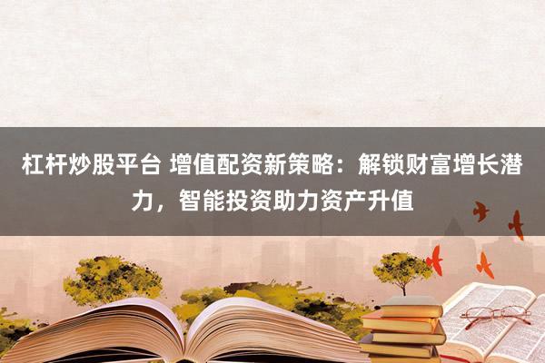杠杆炒股平台 增值配资新策略：解锁财富增长潜力，智能投资助力资产升值