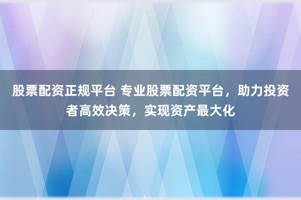 股票配资正规平台 专业股票配资平台，助力投资者高效决策，实现资产最大化