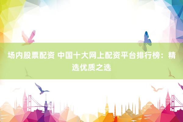 场内股票配资 中国十大网上配资平台排行榜：精选优质之选