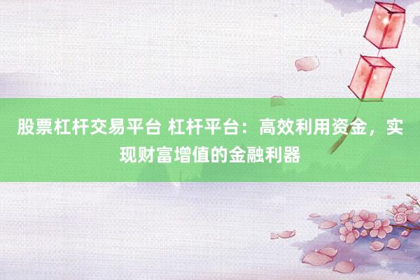 股票杠杆交易平台 杠杆平台：高效利用资金，实现财富增值的金融利器