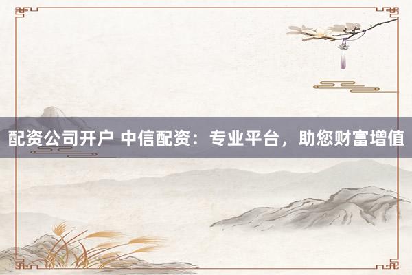 配资公司开户 中信配资：专业平台，助您财富增值