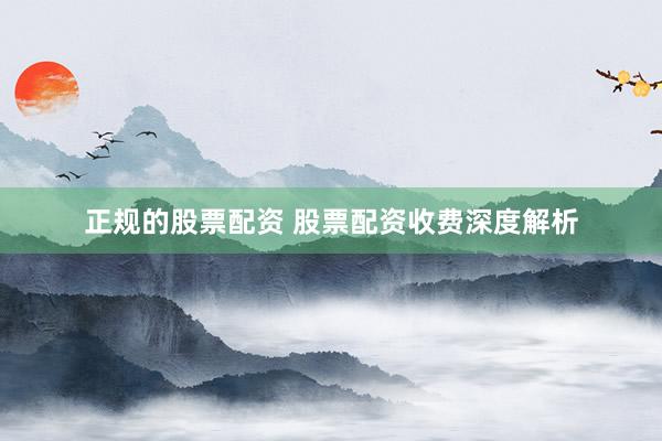 正规的股票配资 股票配资收费深度解析