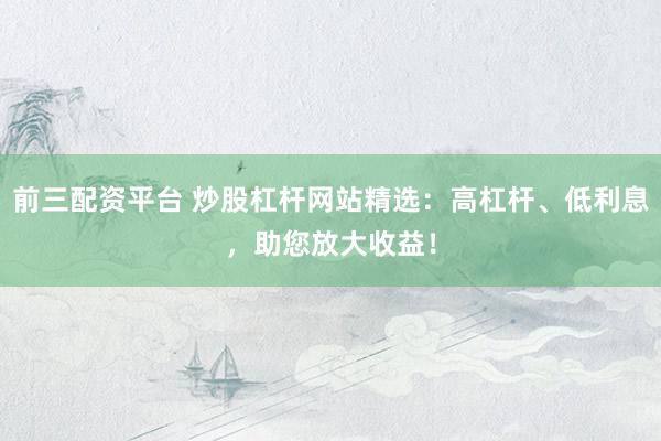 前三配资平台 炒股杠杆网站精选:高杠杆、低利息,助您放大收益!