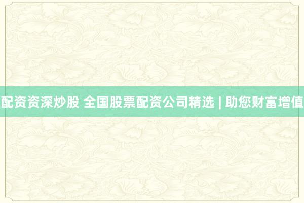 配资资深炒股 全国股票配资公司精选 | 助您财富增值