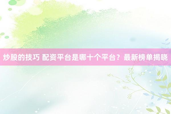炒股的技巧 配资平台是哪十个平台?最新榜单揭晓