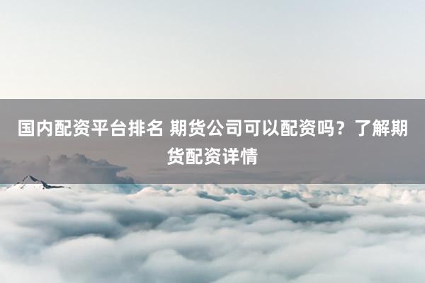 国内配资平台排名 期货公司可以配资吗?了解期货配资详情