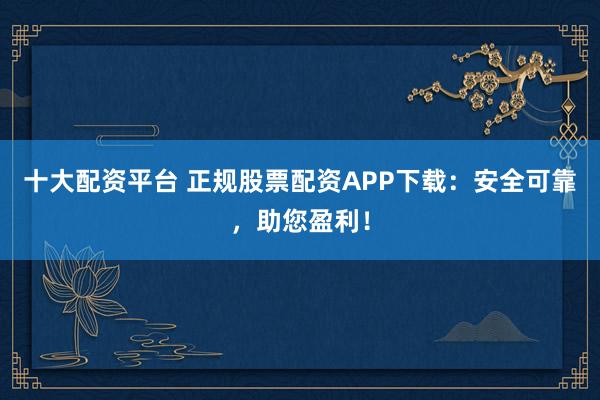 十大配资平台 正规股票配资APP下载:安全可靠,助您盈利!