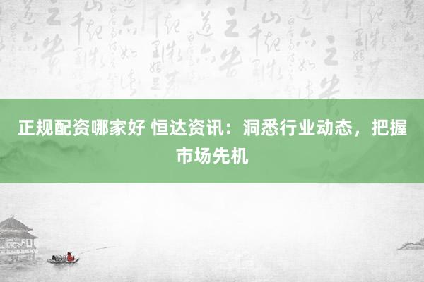 正规配资哪家好 恒达资讯:洞悉行业动态,把握市场先机