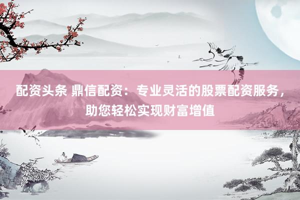 配资头条 鼎信配资:专业灵活的股票配资服务,助您轻松实现财富增值
