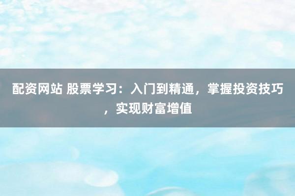 配资网站 股票学习：入门到精通，掌握投资技巧，实现财富增值