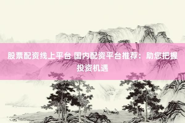 股票配资线上平台 国内配资平台推荐：助您把握投资机遇