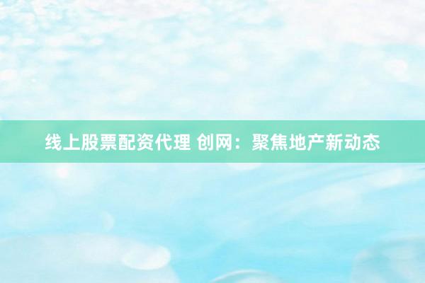 线上股票配资代理 创网：聚焦地产新动态