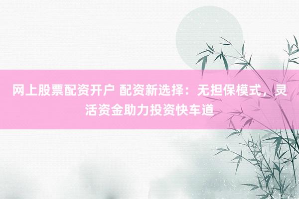 网上股票配资开户 配资新选择：无担保模式，灵活资金助力投资快车道