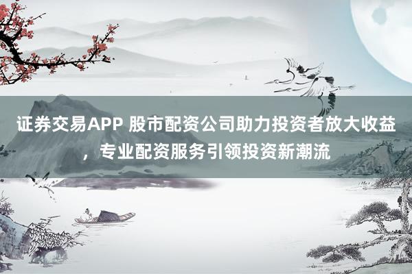 证券交易APP 股市配资公司助力投资者放大收益，专业配资服务引领投资新潮流