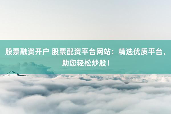 股票融资开户 股票配资平台网站:精选优质平台,助您轻松炒股!