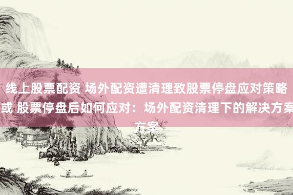 线上股票配资 场外配资遭清理致股票停盘应对策略 或 股票停盘后如何应对：场外配资清理下的解决方案