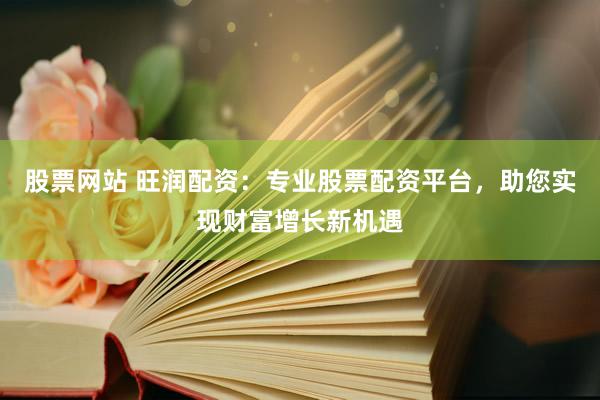 股票网站 旺润配资：专业股票配资平台，助您实现财富增长新机遇