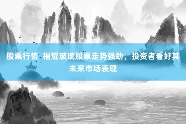 股票行情  福耀玻璃股票走势强劲，投资者看好其未来市场表现