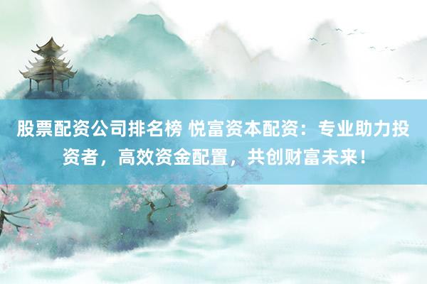 股票配资公司排名榜 悦富资本配资：专业助力投资者，高效资金配置，共创财富未来！