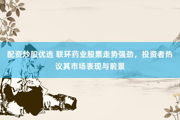 配资炒股优选 联环药业股票走势强劲，投资者热议其市场表现与前景
