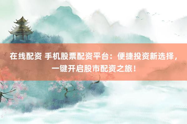 在线配资 手机股票配资平台：便捷投资新选择，一键开启股市配资之旅！
