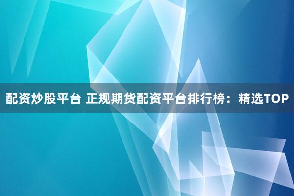 配资炒股平台 正规期货配资平台排行榜：精选TOP