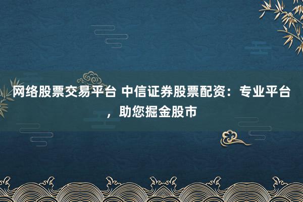 网络股票交易平台 中信证券股票配资：专业平台，助您掘金股市