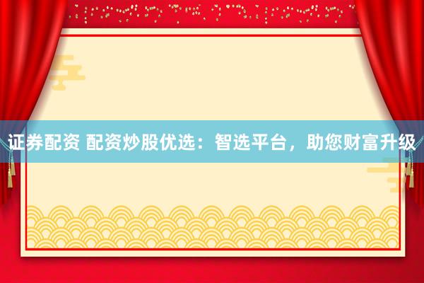 证券配资 配资炒股优选:智选平台,助您财富升级