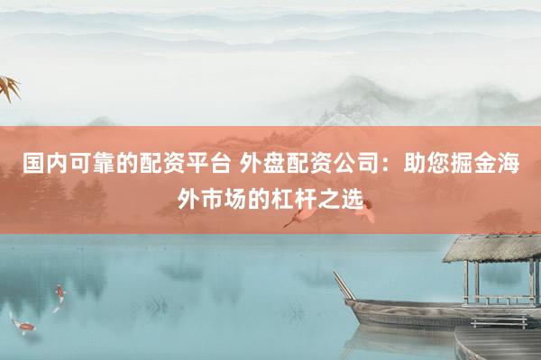 国内可靠的配资平台 外盘配资公司：助您掘金海外市场的杠杆之选