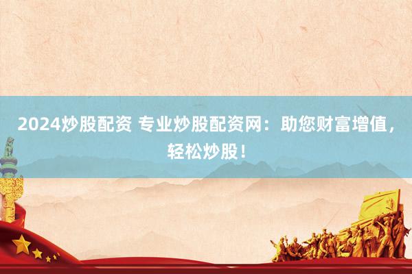 2024炒股配资 专业炒股配资网：助您财富增值，轻松炒股！