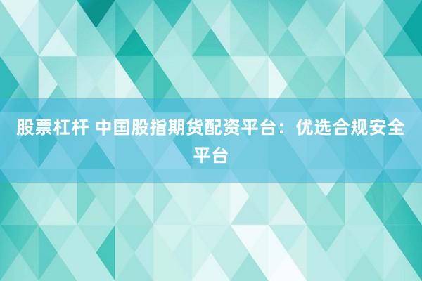 股票杠杆 中国股指期货配资平台：优选合规安全平台