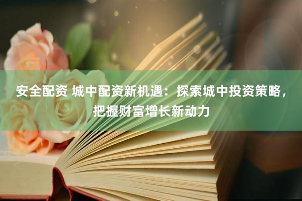 安全配资 城中配资新机遇：探索城中投资策略，把握财富增长新动力