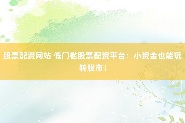 股票配资网站 低门槛股票配资平台：小资金也能玩转股市！
