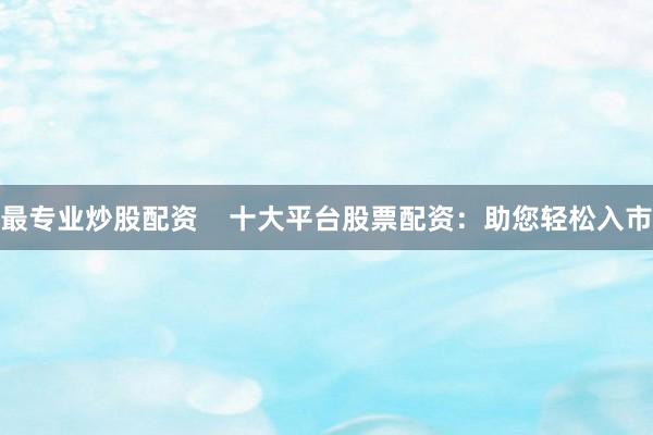 最专业炒股配资    十大平台股票配资：助您轻松入市