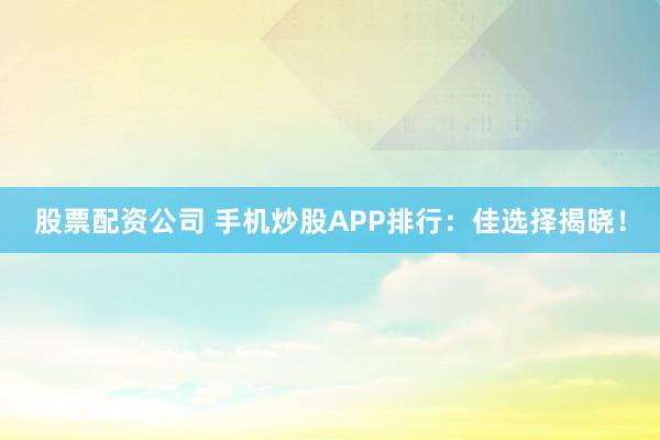 股票配资公司 手机炒股APP排行：佳选择揭晓！