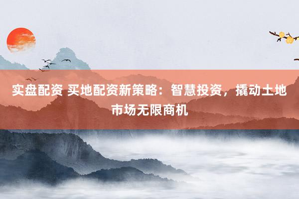实盘配资 买地配资新策略：智慧投资，撬动土地市场无限商机