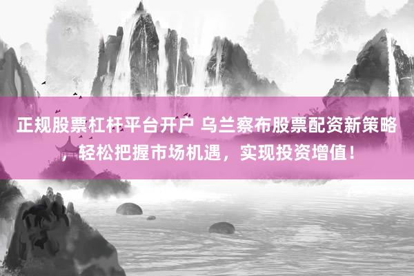 正规股票杠杆平台开户 乌兰察布股票配资新策略，轻松把握市场机遇，实现投资增值！