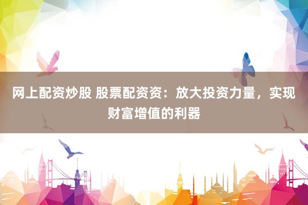 网上配资炒股 股票配资资：放大投资力量，实现财富增值的利器
