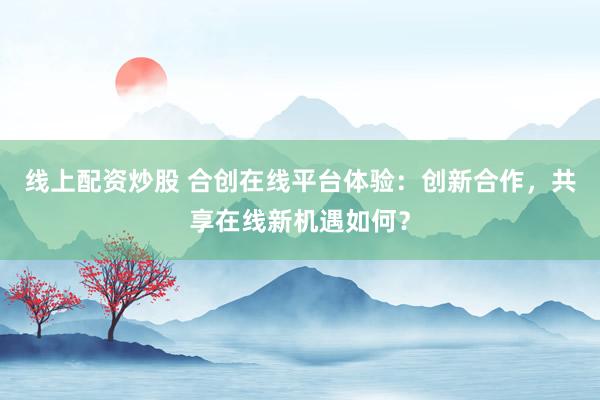 线上配资炒股 合创在线平台体验：创新合作，共享在线新机遇如何？