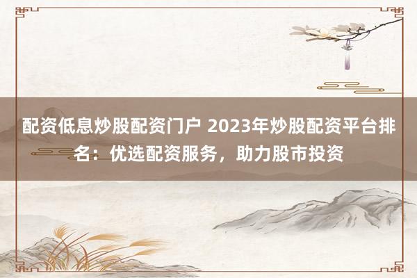 配资低息炒股配资门户 2023年炒股配资平台排名：优选配资服务，助力股市投资