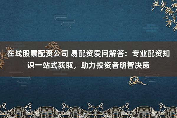 在线股票配资公司 易配资爱问解答：专业配资知识一站式获取，助力投资者明智决策