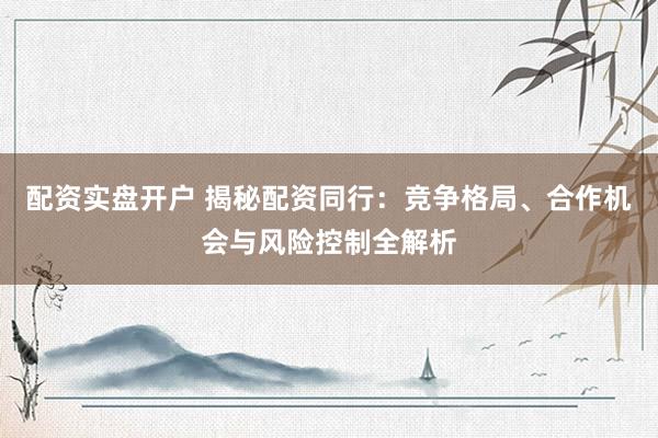 配资实盘开户 揭秘配资同行：竞争格局、合作机会与风险控制全解析